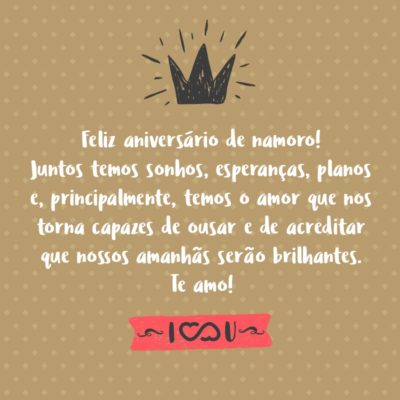 Feliz aniversário de namoro! Juntos temos sonhos, esperanças, planos e, principalmente, temos o amor que nos torna capazes de ousar e de acreditar que nossos amanhãs serão brilhantes. Te amo!