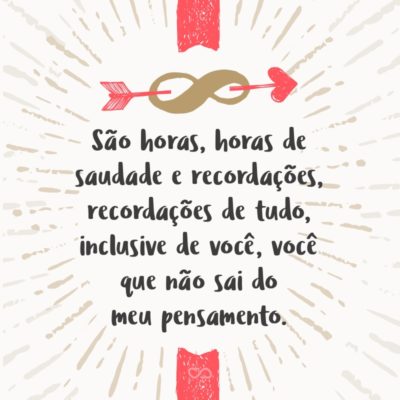 São horas, horas de saudade e recordações, recordações de tudo, inclusive de você, você que não sai do meu pensamento, pensamento que me faz feliz, feliz por adorar, adorar é o que mais quero, quero o que mais amo, amo você!