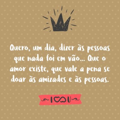 Frase de Amor - Quero, um dia, dizer às pessoas que nada foi em vão… Que o amor existe, que vale a pena se doar às amizades e às pessoas, que a vida é bela sim e que eu sempre dei o melhor de mim… e que valeu a pena.