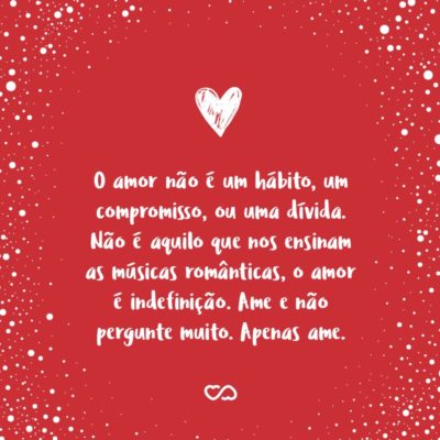 O amor não é um hábito, um compromisso, ou uma dívida. Não é aquilo que nos ensinam as músicas românticas, o amor é indefinição. Ame e não pergunte muito. Apenas ame.