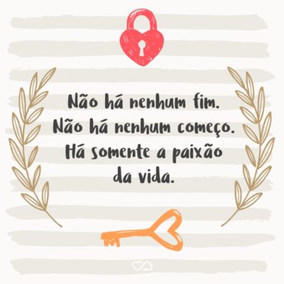 Não há nenhum fim. Não há nenhum começo. Há somente a paixão da vida.