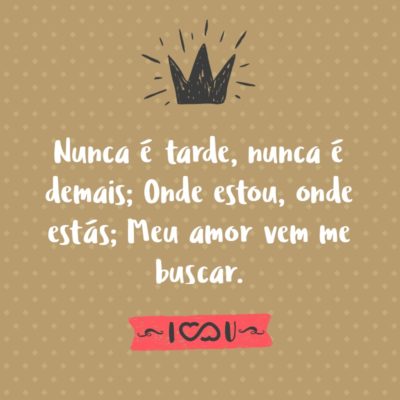 Nunca é tarde, nunca é demais; Onde estou, onde estás; Meu amor vem me buscar.