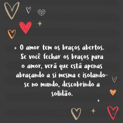 O amor tem os braços abertos. Se você fechar os braços para o amor, verá que está apenas abraçando a si mesma e isolando-se no mundo, descobrindo a solidão.