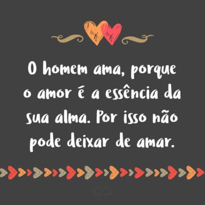 O homem ama, porque o amor é a essência da sua alma. Por isso não pode deixar de amar.