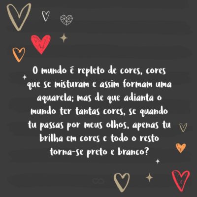 Frase de Amor - O mundo é repleto de cores, cores que se misturam e assim formam uma aquarela; mas de que adianta o mundo ter tantas cores, se quando tu passas por meus olhos, apenas tu brilha em cores e todo o resto torna-se preto e branco?