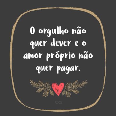 O orgulho não quer dever e o amor próprio não quer pagar.