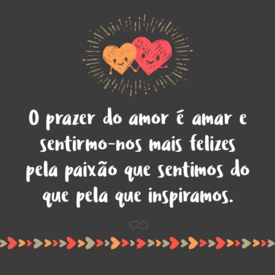 O prazer do amor é amar e sentirmo-nos mais felizes pela paixão que sentimos do que pela que inspiramos.