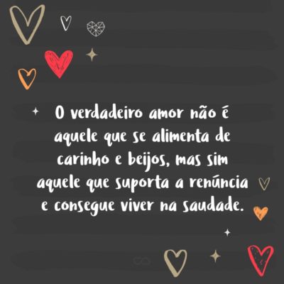 O verdadeiro amor não é aquele que se alimenta de carinho e beijos, mas sim aquele que suporta a renúncia e consegue viver na saudade.