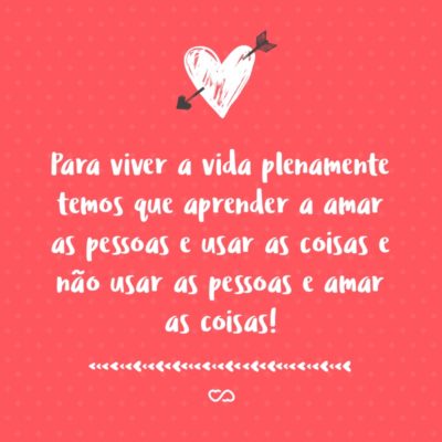 Para viver a vida plenamente temos que aprender a amar as pessoas e usar as coisas e não usar as pessoas e amar as coisas!