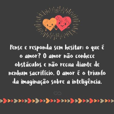 Frase de Amor - Pense e responda sem hesitar: o que é o amor? O amor não conhece obstáculos e não recua diante de nenhum sacrifício. O amor é o triunfo da imaginação sobre a inteligência.
