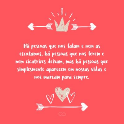 Há pessoas que nos falam e nem as escutamos, há pessoas que nos ferem e nem cicatrizes deixam, mas há pessoas que simplesmente aparecem em nossas vidas e nos marcam para sempre.