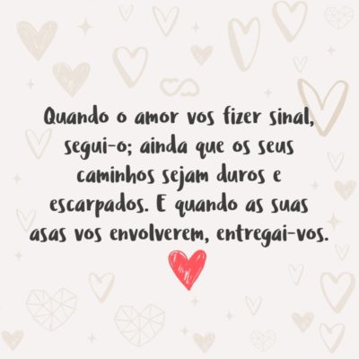 Frase de Amor - Quando o amor vos fizer sinal, segui-o; ainda que os seus caminhos sejam duros e escarpados. E quando as suas asas vos envolverem, entregai-vos; ainda que a espada escondida na sua plumagem vos possa ferir.