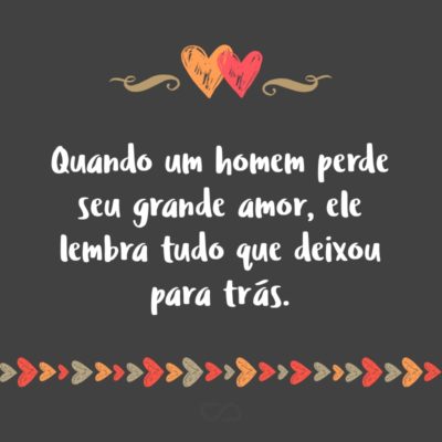 Frase de Amor - Quando um homem perde seu grande amor, ele lembra tudo que deixou para trás.