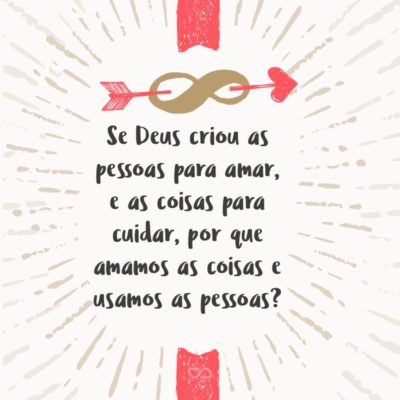 Se Deus criou as pessoas para amar, e as coisas para cuidar, por que amamos as coisas e usamos as pessoas?