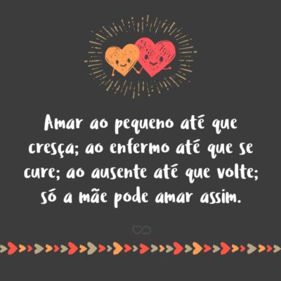 Frase de Amor - Amar ao pequeno até que cresça; ao enfermo até que se cure; ao ausente até que volte; só a mãe pode amar assim.