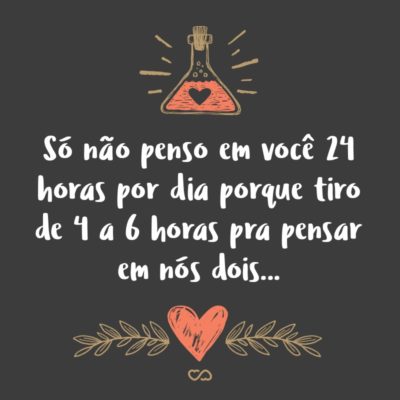 Só não penso em você 24 horas por dia porque tiro de 4 a 6 horas pra pensar em nós dois…