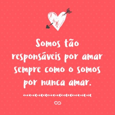 Somos tão responsáveis por amar sempre como o somos por nunca amar.