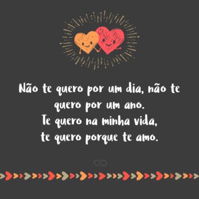 Não te quero por um dia, não te quero por um ano. Te quero na minha vida, te quero porque te amo.