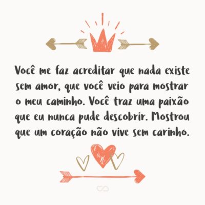 Você me faz acreditar que nada existe sem amor, que você veio para mostrar o meu caminho. Você traz uma paixão que eu nunca pude descobrir. Mostrou que um coração não vive sem carinho.