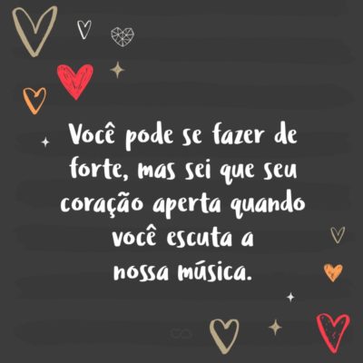 Frase de Amor - Você pode se fazer de forte, mas sei que seu coração aperta quando você escuta a nossa música.