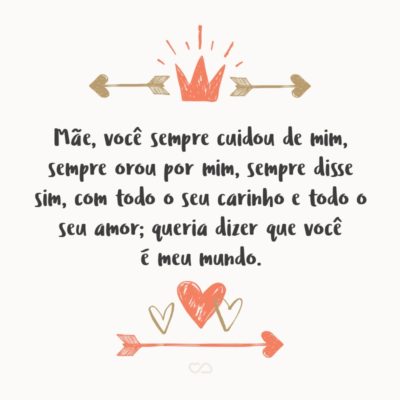 Mãe, você sempre cuidou de mim, sempre orou por mim, sempre disse sim, com todo o seu carinho e todo o seu amor; queria dizer que você é meu mundo.