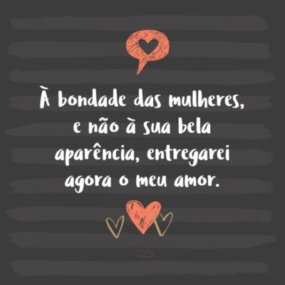 À bondade das mulheres, e não à sua bela aparência, entregarei agora o meu amor.