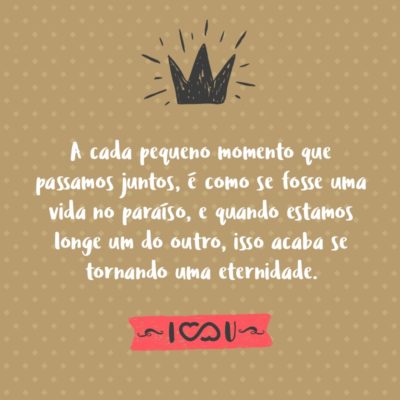 A cada pequeno momento que passamos juntos, é como se fosse uma vida no paraíso, e quando estamos longe um do outro, isso acaba se tornando uma eternidade.