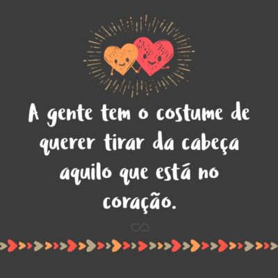 Frase de Amor - A gente tem o costume de querer tirar da cabeça aquilo que está no coração.