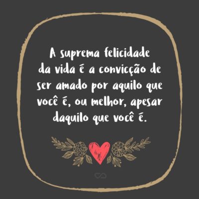 A suprema felicidade da vida é a convicção de ser amado por aquilo que você é, ou melhor, apesar daquilo que você é.