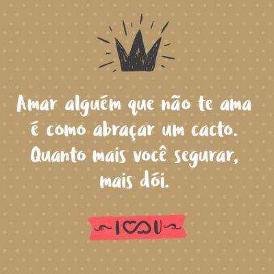 Amar alguém que não te ama é como abraçar um cacto. Quanto mais você segurar, mais dói.