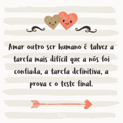 Frase de Amor - Amar outro ser humano é talvez a tarefa mais difícil que a nós foi confiada, a tarefa definitiva, a prova e o teste final; a obra para a qual todas as outras não passam de mera preparação.