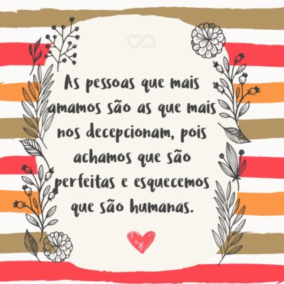 As pessoas que mais amamos são as que mais nos decepcionam, pois achamos que são perfeitas e esquecemos que são humanas.