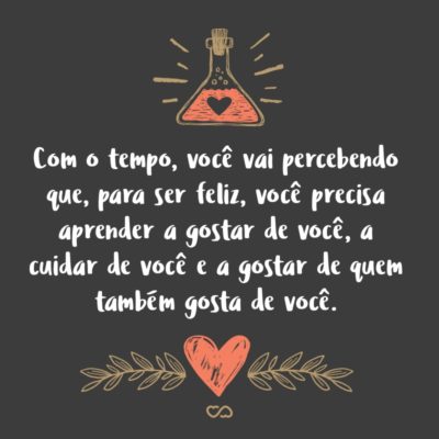 Com o tempo, você vai percebendo que, para ser feliz, você precisa aprender a gostar de você, a cuidar de você e, principalmente, a gostar de quem também gosta de você.