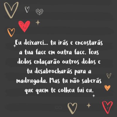 Eu deixarei… tu irás e encostarás a tua face em outra face. Teus dedos enlaçarão outros dedos e tu desabrocharás para a madrugada. Mas tu não saberás que quem te colheu fui eu.