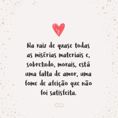 Na raiz de quase todas as misérias materiais e, sobretudo, morais, está uma falta de amor, uma fome de afeição que não foi satisfeita.