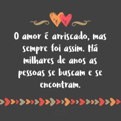 O amor é arriscado, mas sempre foi assim. Há milhares de anos as pessoas se buscam e se encontram.