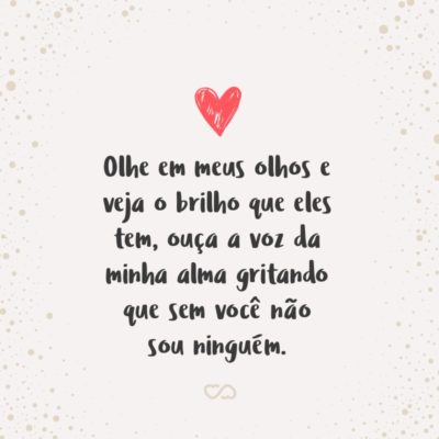 Olhe em meus olhos e veja o brilho que eles tem, ouça a voz da minha alma gritando que sem você não sou ninguém.