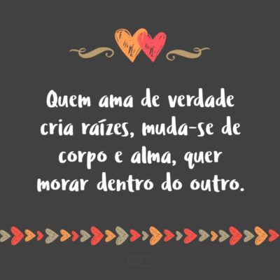 Frase de Amor - Quem ama de verdade cria raízes, muda-se de corpo e alma, quer morar dentro do outro.