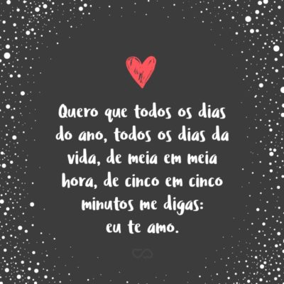 Quero que todos os dias do ano, todos os dias da vida, de meia em meia hora, de cinco em cinco minutos me digas: eu te amo.