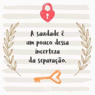 A saudade é um pouco dessa incerteza da separação.