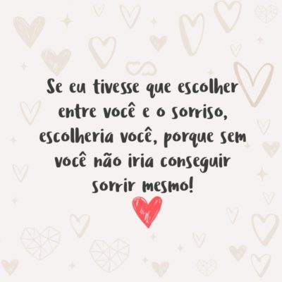 Se eu tivesse que escolher entre você e o sorriso, escolheria você, porque sem você não iria conseguir sorrir mesmo!