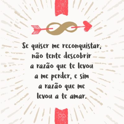 Se quiser me reconquistar, não tente descobrir a razão que te levou a me perder, e sim a razão que me levou a te amar.