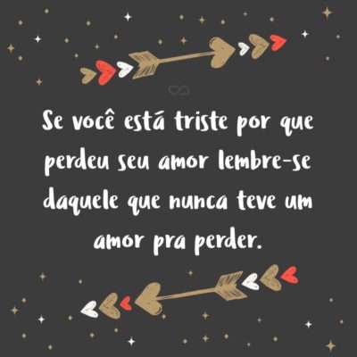 Frase de Amor - Se você está triste por que perdeu seu amor lembre-se daquele que nunca teve um amor pra perder.