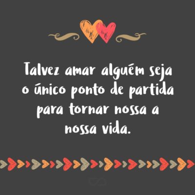 Frase de Amor - Talvez amar alguém seja o único ponto de partida para tornar nossa a nossa vida.