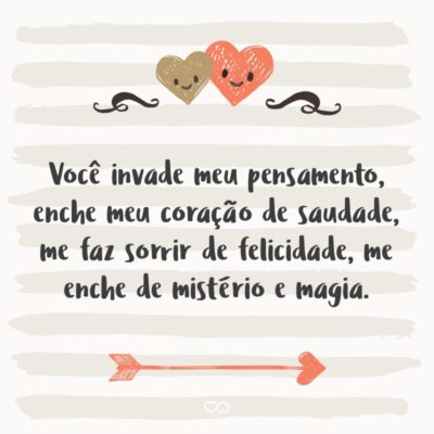 Você invade meu pensamento, enche meu coração de saudade, me faz sorrir de felicidade, me enche de mistério e magia. Você me fascina, me faz viver. É minha esperança, me faz vencer. E a cada passo que eu dou jamais vou esquecer que amo amar você.