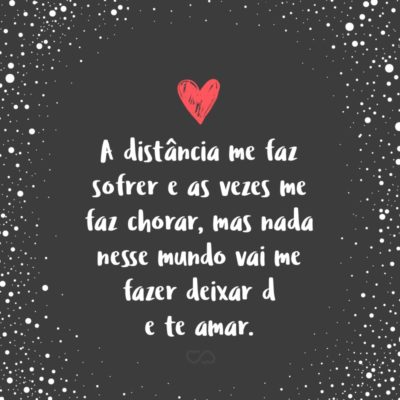 A distância me faz sofrer e as vezes me faz chorar, mas nada nesse mundo vai me fazer deixar de te amar.