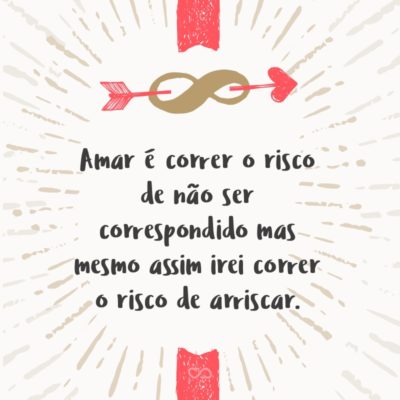 Amar é correr o risco de não ser correspondido mas mesmo assim irei correr o risco de arriscar.