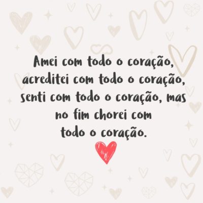 Frase de Amor - Amei com todo o coração, acreditei com todo o coração, senti com todo o coração, mas no fim chorei com todo o coração.