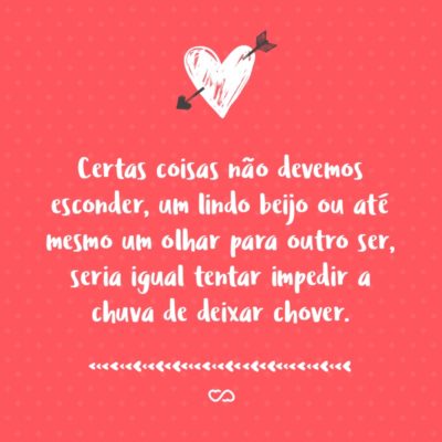 Certas coisas não devemos esconder, um lindo beijo ou até mesmo um olhar para outro ser, seria igual tentar impedir a chuva de deixar chover.