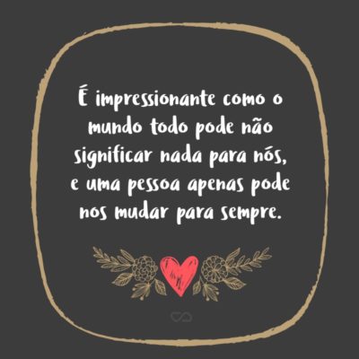 Frase de Amor - É impressionante como o mundo todo pode não significar nada para nós, e uma pessoa apenas pode nos mudar para sempre.